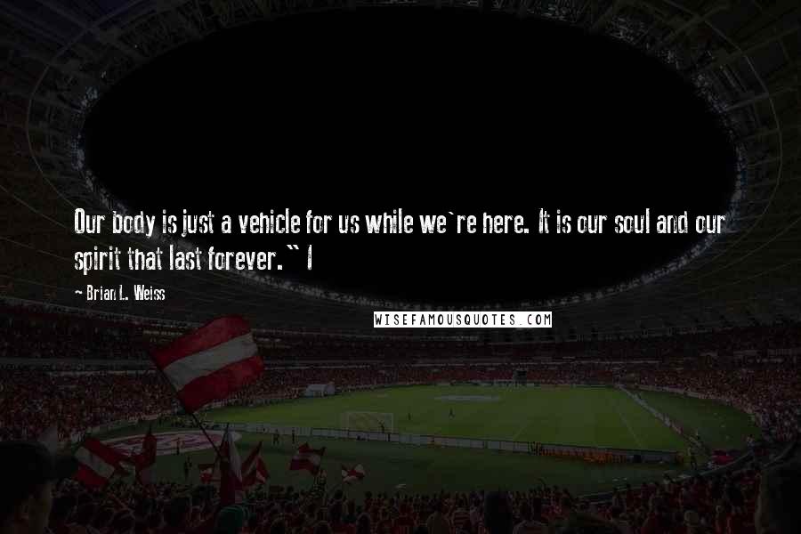 Brian L. Weiss Quotes: Our body is just a vehicle for us while we're here. It is our soul and our spirit that last forever." I