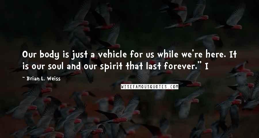 Brian L. Weiss Quotes: Our body is just a vehicle for us while we're here. It is our soul and our spirit that last forever." I