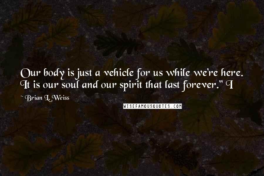 Brian L. Weiss Quotes: Our body is just a vehicle for us while we're here. It is our soul and our spirit that last forever." I