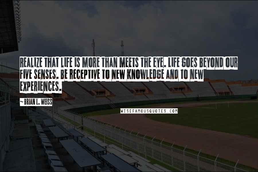 Brian L. Weiss Quotes: Realize that life is more than meets the eye. Life goes beyond our five senses. Be receptive to new knowledge and to new experiences.