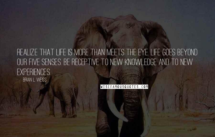 Brian L. Weiss Quotes: Realize that life is more than meets the eye. Life goes beyond our five senses. Be receptive to new knowledge and to new experiences.