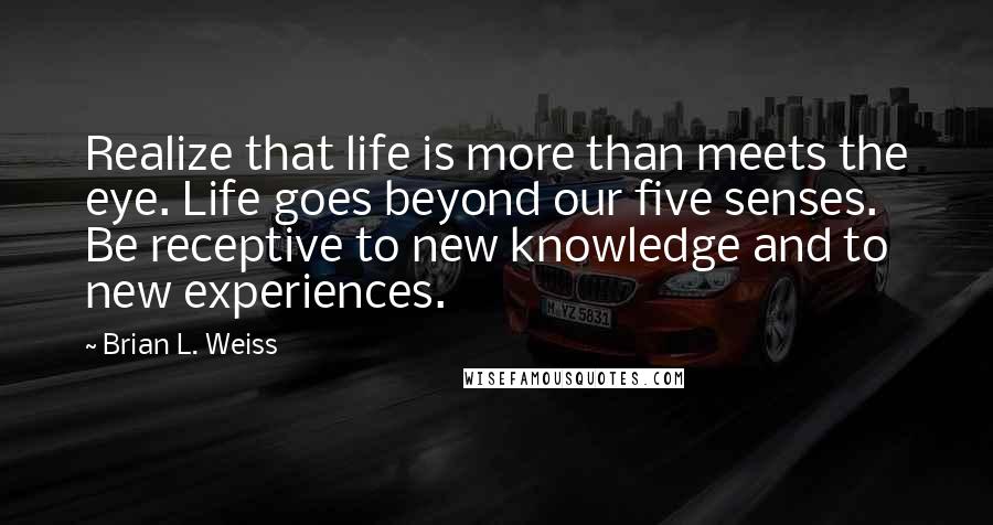 Brian L. Weiss Quotes: Realize that life is more than meets the eye. Life goes beyond our five senses. Be receptive to new knowledge and to new experiences.