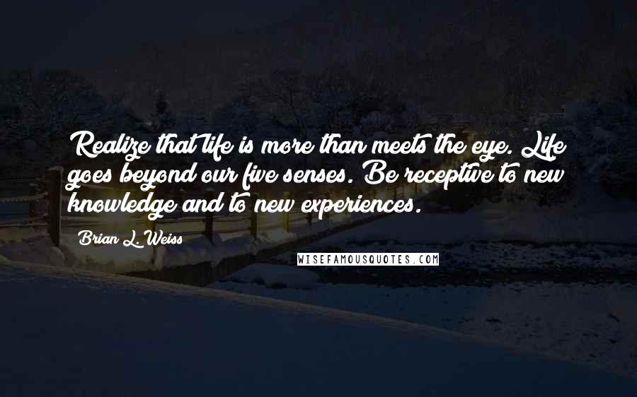 Brian L. Weiss Quotes: Realize that life is more than meets the eye. Life goes beyond our five senses. Be receptive to new knowledge and to new experiences.