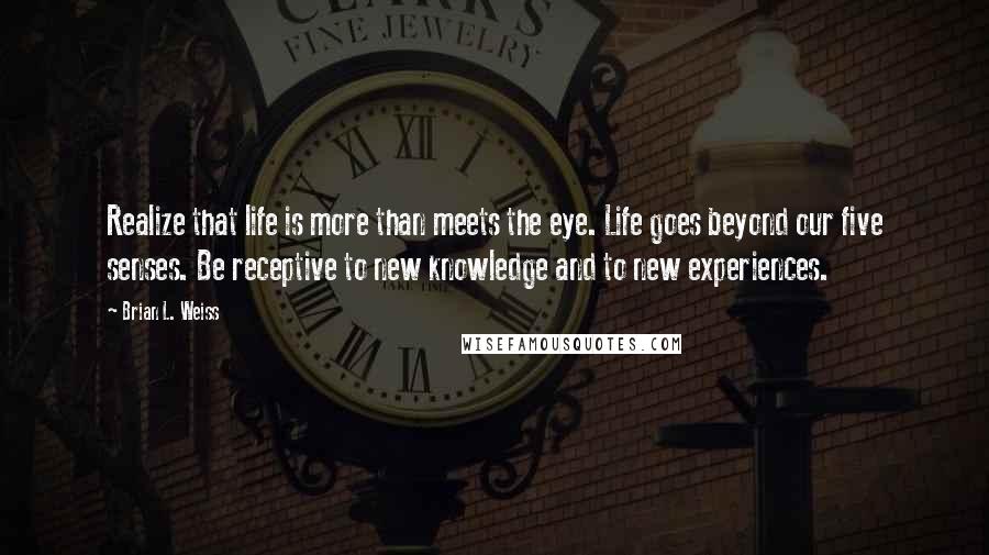 Brian L. Weiss Quotes: Realize that life is more than meets the eye. Life goes beyond our five senses. Be receptive to new knowledge and to new experiences.