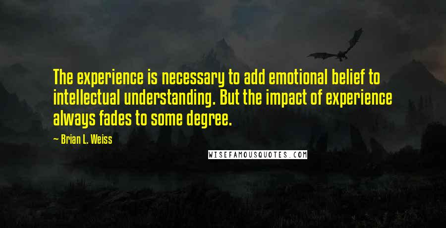 Brian L. Weiss Quotes: The experience is necessary to add emotional belief to intellectual understanding. But the impact of experience always fades to some degree.