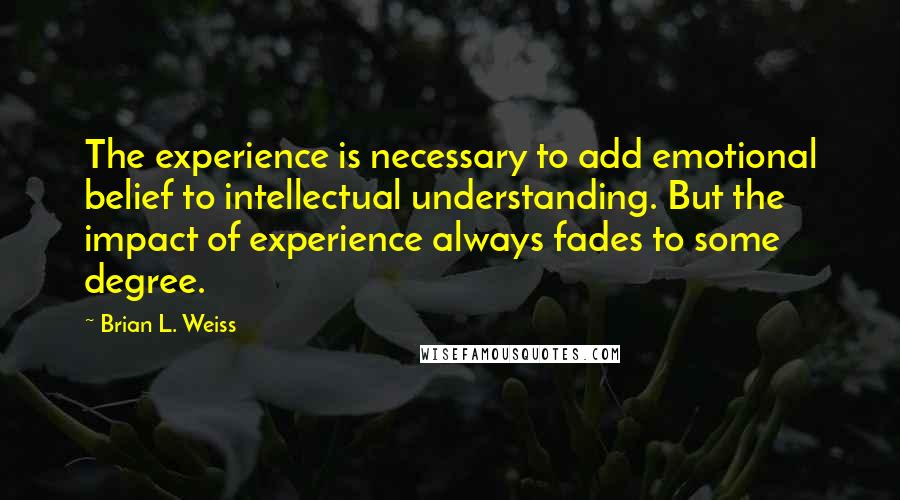 Brian L. Weiss Quotes: The experience is necessary to add emotional belief to intellectual understanding. But the impact of experience always fades to some degree.