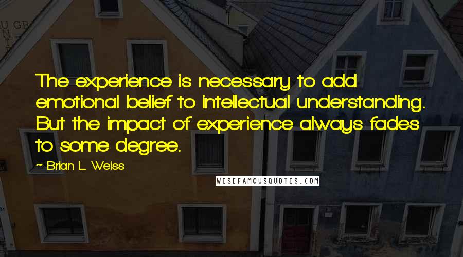 Brian L. Weiss Quotes: The experience is necessary to add emotional belief to intellectual understanding. But the impact of experience always fades to some degree.