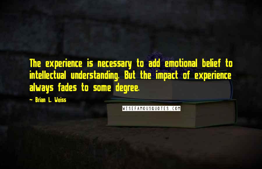 Brian L. Weiss Quotes: The experience is necessary to add emotional belief to intellectual understanding. But the impact of experience always fades to some degree.