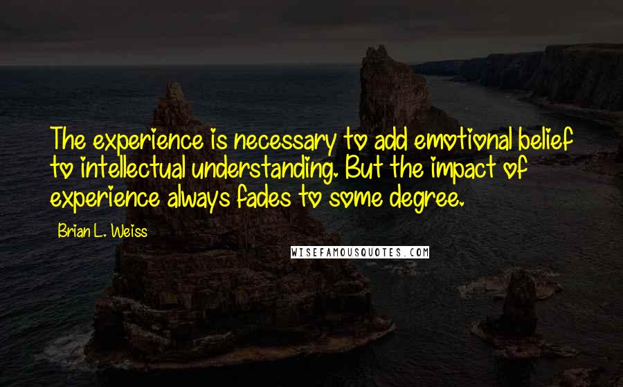 Brian L. Weiss Quotes: The experience is necessary to add emotional belief to intellectual understanding. But the impact of experience always fades to some degree.