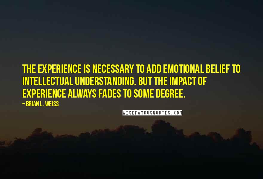 Brian L. Weiss Quotes: The experience is necessary to add emotional belief to intellectual understanding. But the impact of experience always fades to some degree.