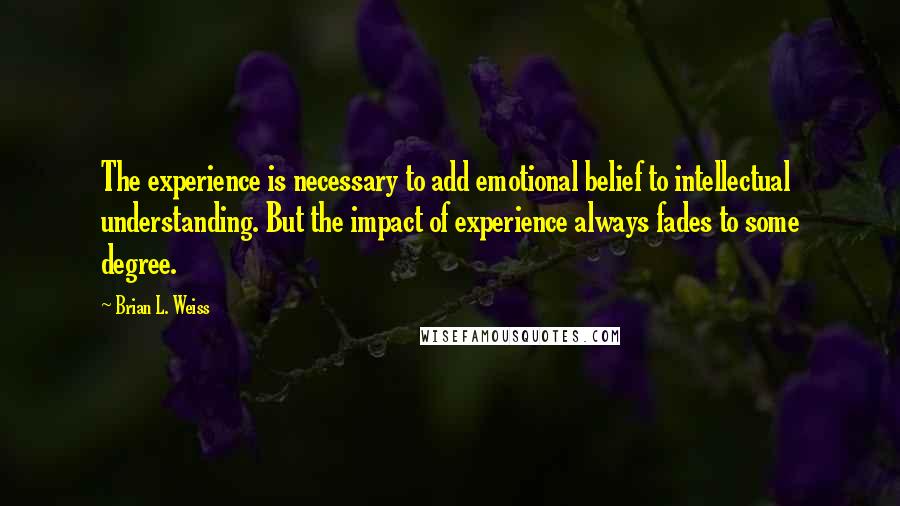 Brian L. Weiss Quotes: The experience is necessary to add emotional belief to intellectual understanding. But the impact of experience always fades to some degree.