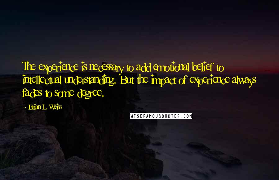 Brian L. Weiss Quotes: The experience is necessary to add emotional belief to intellectual understanding. But the impact of experience always fades to some degree.