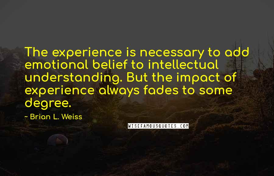 Brian L. Weiss Quotes: The experience is necessary to add emotional belief to intellectual understanding. But the impact of experience always fades to some degree.