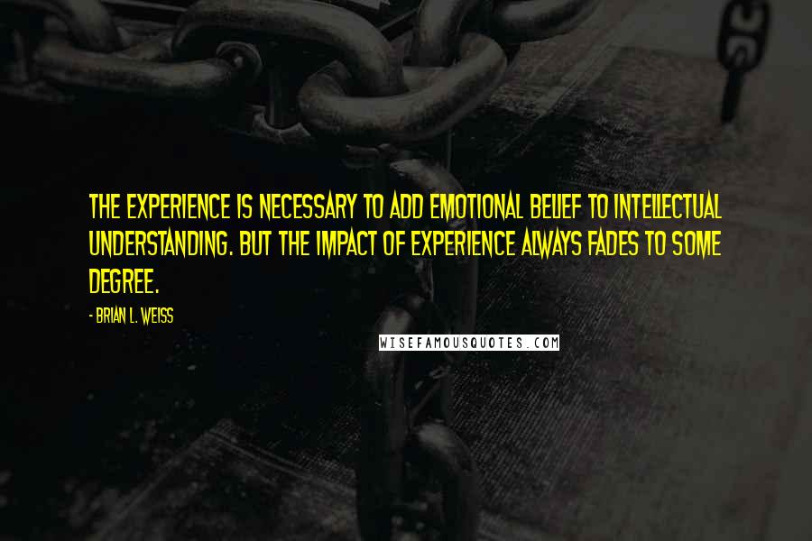 Brian L. Weiss Quotes: The experience is necessary to add emotional belief to intellectual understanding. But the impact of experience always fades to some degree.