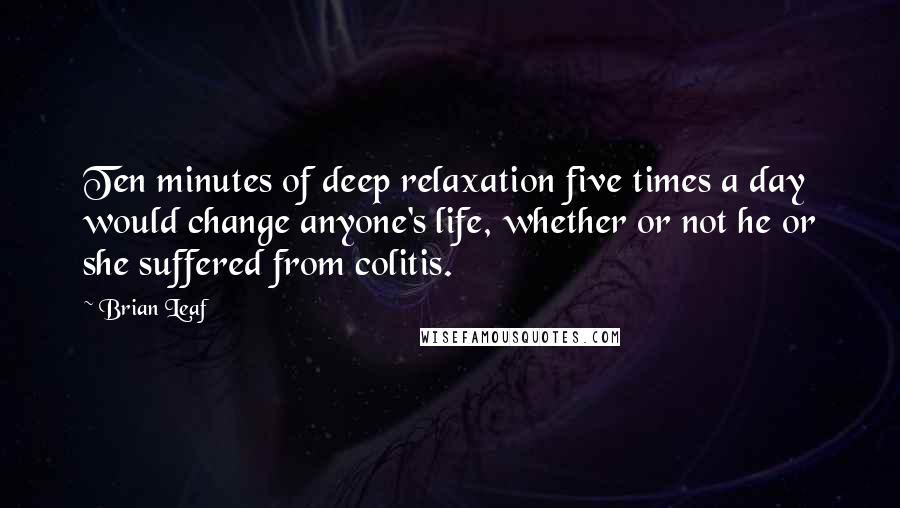 Brian Leaf Quotes: Ten minutes of deep relaxation five times a day would change anyone's life, whether or not he or she suffered from colitis.