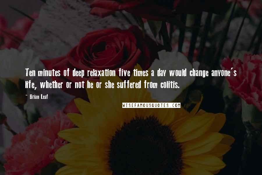 Brian Leaf Quotes: Ten minutes of deep relaxation five times a day would change anyone's life, whether or not he or she suffered from colitis.