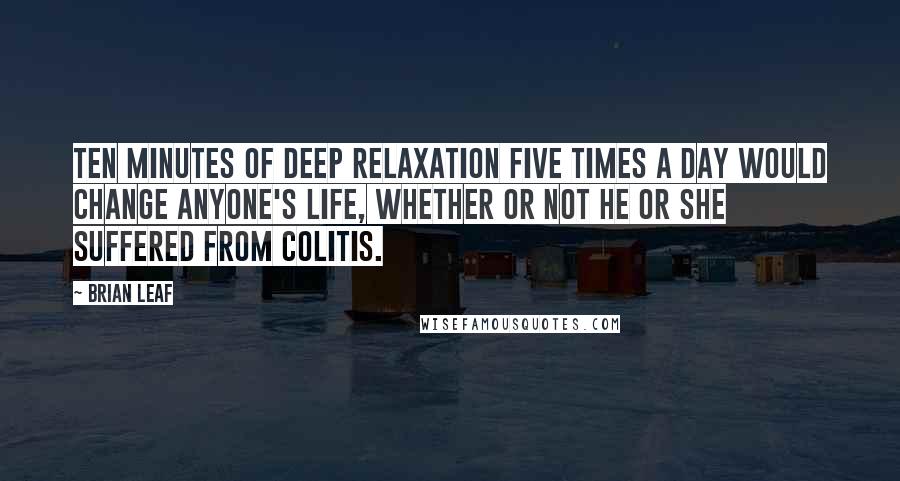 Brian Leaf Quotes: Ten minutes of deep relaxation five times a day would change anyone's life, whether or not he or she suffered from colitis.