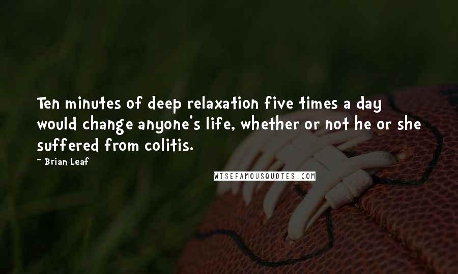 Brian Leaf Quotes: Ten minutes of deep relaxation five times a day would change anyone's life, whether or not he or she suffered from colitis.