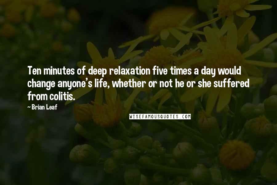 Brian Leaf Quotes: Ten minutes of deep relaxation five times a day would change anyone's life, whether or not he or she suffered from colitis.