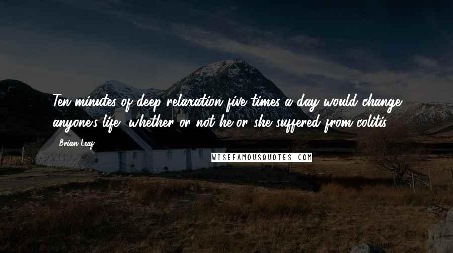 Brian Leaf Quotes: Ten minutes of deep relaxation five times a day would change anyone's life, whether or not he or she suffered from colitis.