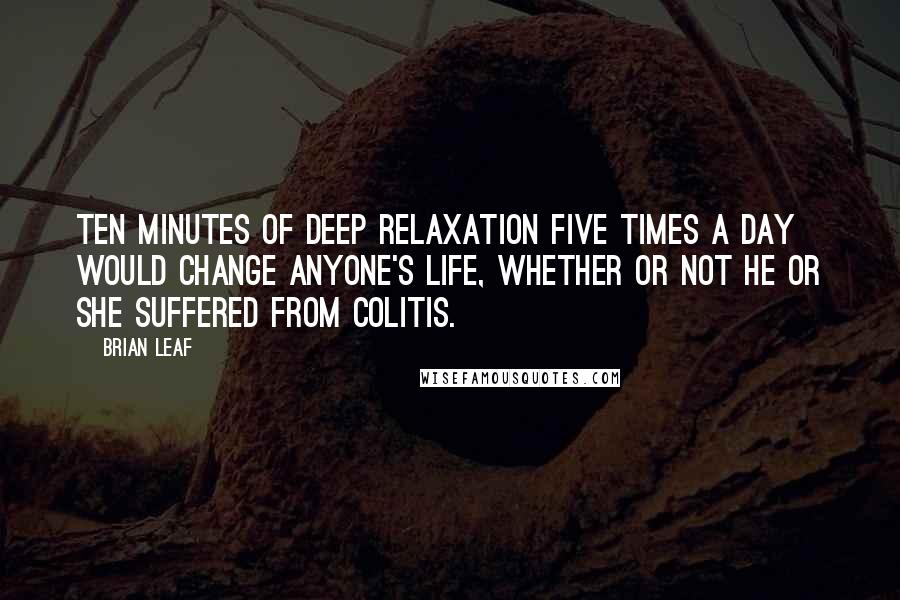 Brian Leaf Quotes: Ten minutes of deep relaxation five times a day would change anyone's life, whether or not he or she suffered from colitis.