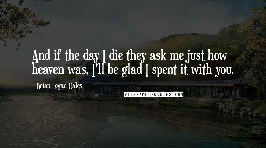 Brian Logan Dales Quotes: And if the day I die they ask me just how heaven was, I'll be glad I spent it with you.