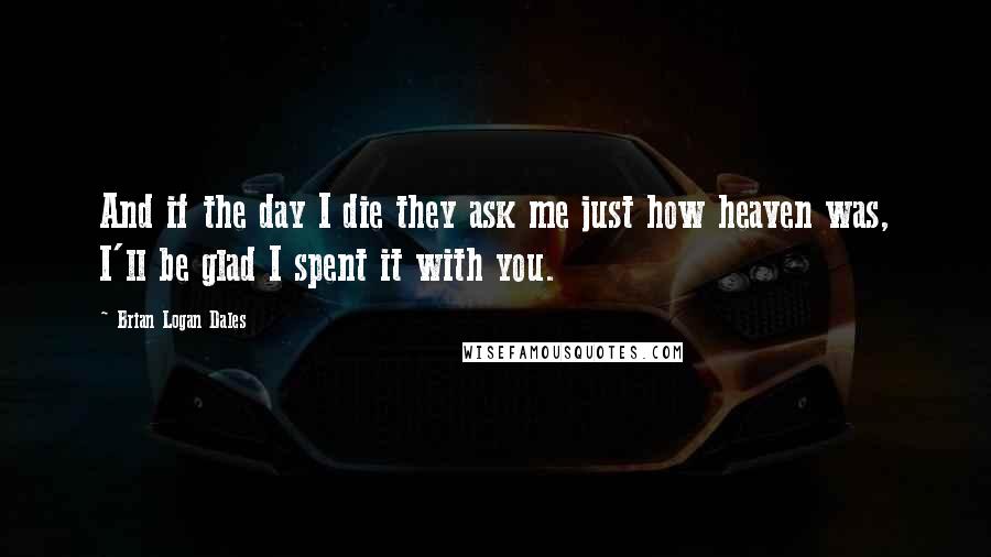 Brian Logan Dales Quotes: And if the day I die they ask me just how heaven was, I'll be glad I spent it with you.