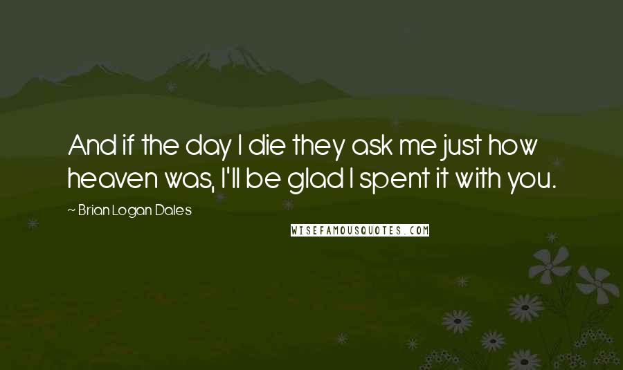 Brian Logan Dales Quotes: And if the day I die they ask me just how heaven was, I'll be glad I spent it with you.