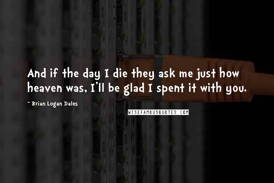 Brian Logan Dales Quotes: And if the day I die they ask me just how heaven was, I'll be glad I spent it with you.