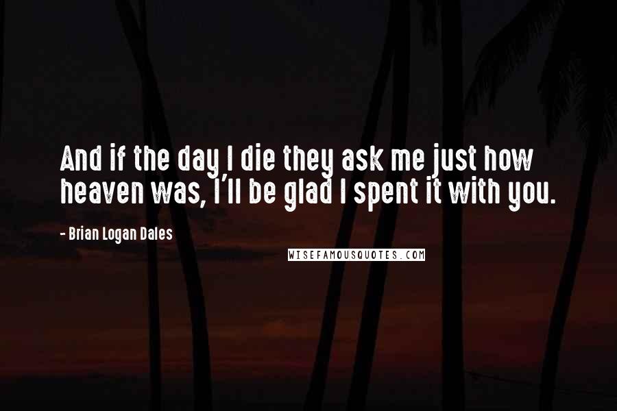 Brian Logan Dales Quotes: And if the day I die they ask me just how heaven was, I'll be glad I spent it with you.