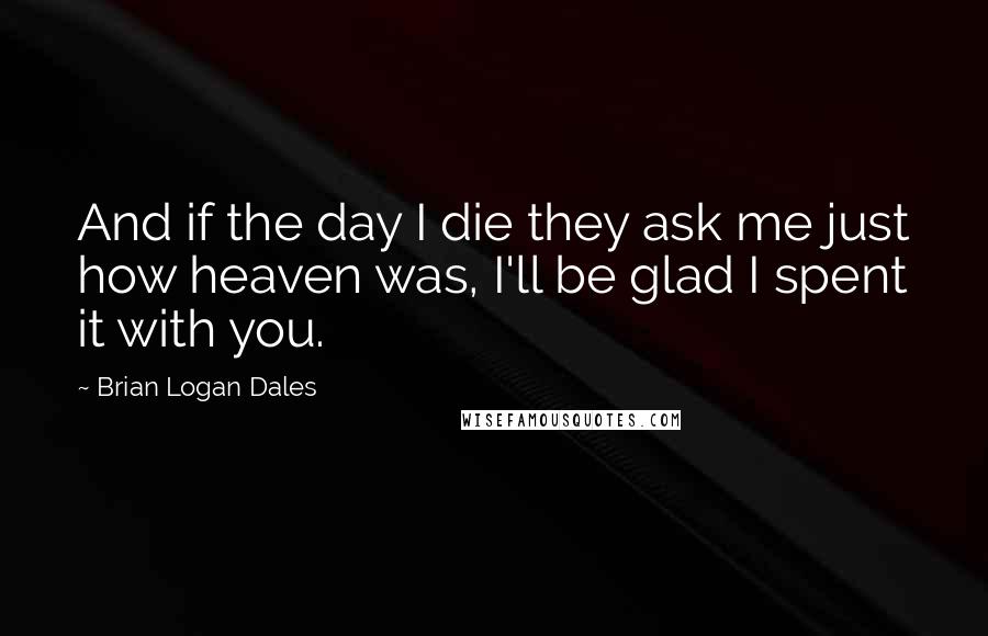 Brian Logan Dales Quotes: And if the day I die they ask me just how heaven was, I'll be glad I spent it with you.