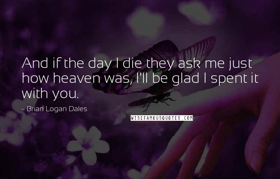 Brian Logan Dales Quotes: And if the day I die they ask me just how heaven was, I'll be glad I spent it with you.