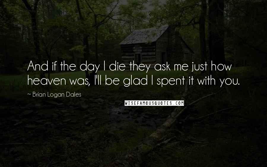 Brian Logan Dales Quotes: And if the day I die they ask me just how heaven was, I'll be glad I spent it with you.