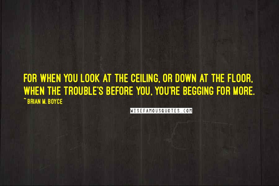 Brian M. Boyce Quotes: For when you look at the ceiling, or down at the floor, when the trouble's before you, you're begging for more.