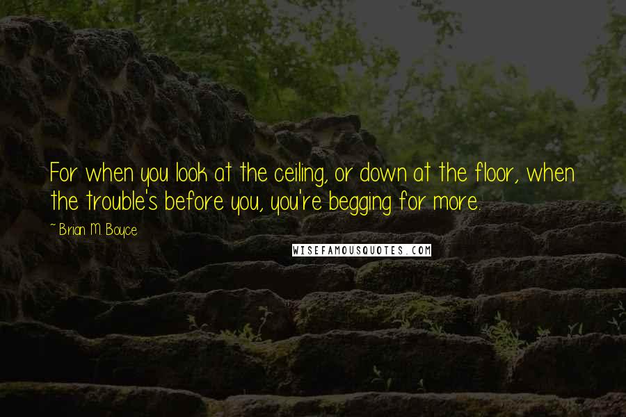 Brian M. Boyce Quotes: For when you look at the ceiling, or down at the floor, when the trouble's before you, you're begging for more.