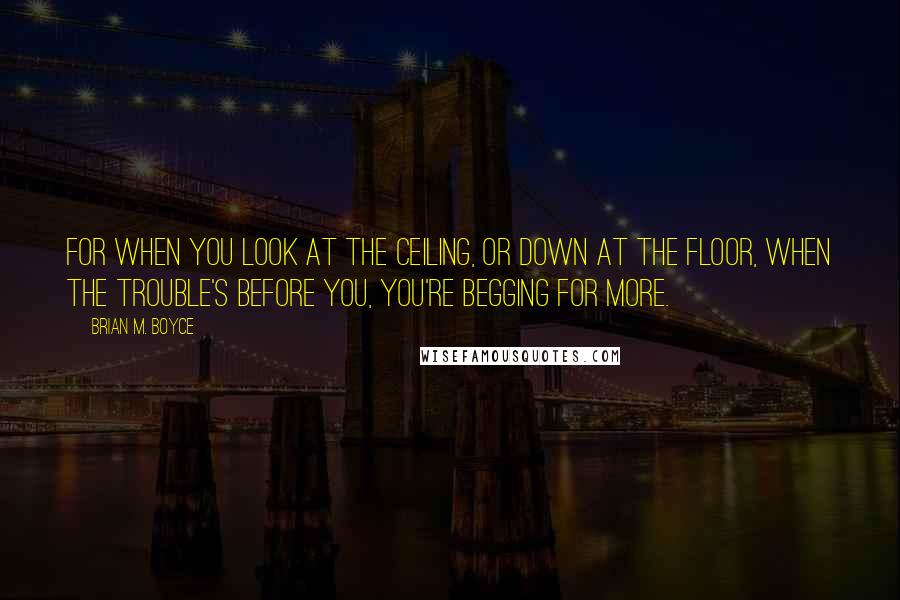 Brian M. Boyce Quotes: For when you look at the ceiling, or down at the floor, when the trouble's before you, you're begging for more.