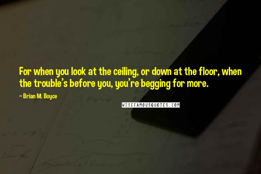 Brian M. Boyce Quotes: For when you look at the ceiling, or down at the floor, when the trouble's before you, you're begging for more.