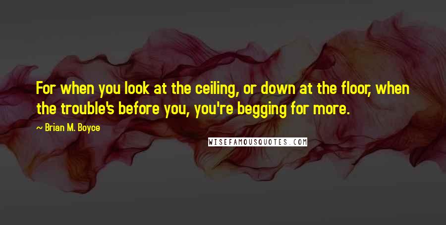 Brian M. Boyce Quotes: For when you look at the ceiling, or down at the floor, when the trouble's before you, you're begging for more.