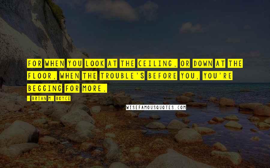 Brian M. Boyce Quotes: For when you look at the ceiling, or down at the floor, when the trouble's before you, you're begging for more.