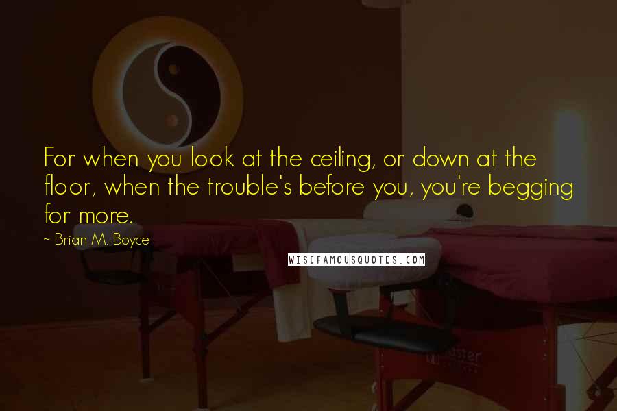 Brian M. Boyce Quotes: For when you look at the ceiling, or down at the floor, when the trouble's before you, you're begging for more.