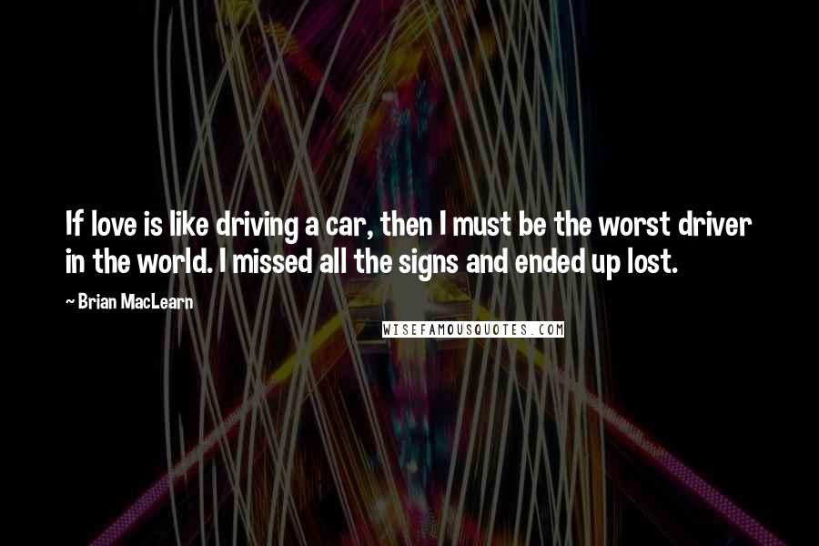 Brian MacLearn Quotes: If love is like driving a car, then I must be the worst driver in the world. I missed all the signs and ended up lost.