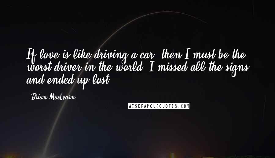 Brian MacLearn Quotes: If love is like driving a car, then I must be the worst driver in the world. I missed all the signs and ended up lost.