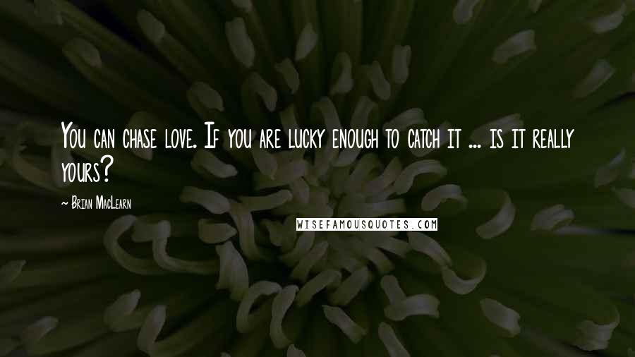 Brian MacLearn Quotes: You can chase love. If you are lucky enough to catch it ... is it really yours?