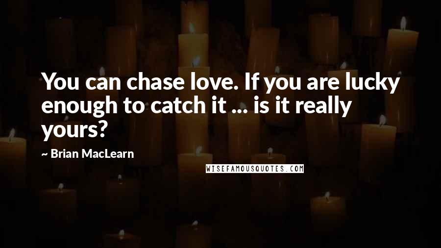 Brian MacLearn Quotes: You can chase love. If you are lucky enough to catch it ... is it really yours?