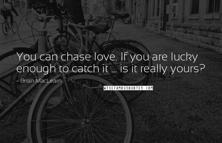 Brian MacLearn Quotes: You can chase love. If you are lucky enough to catch it ... is it really yours?