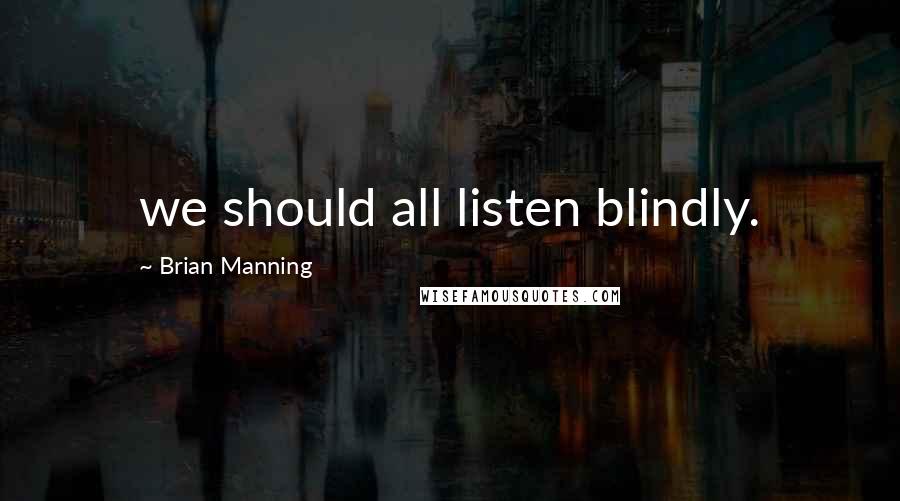 Brian Manning Quotes: we should all listen blindly.