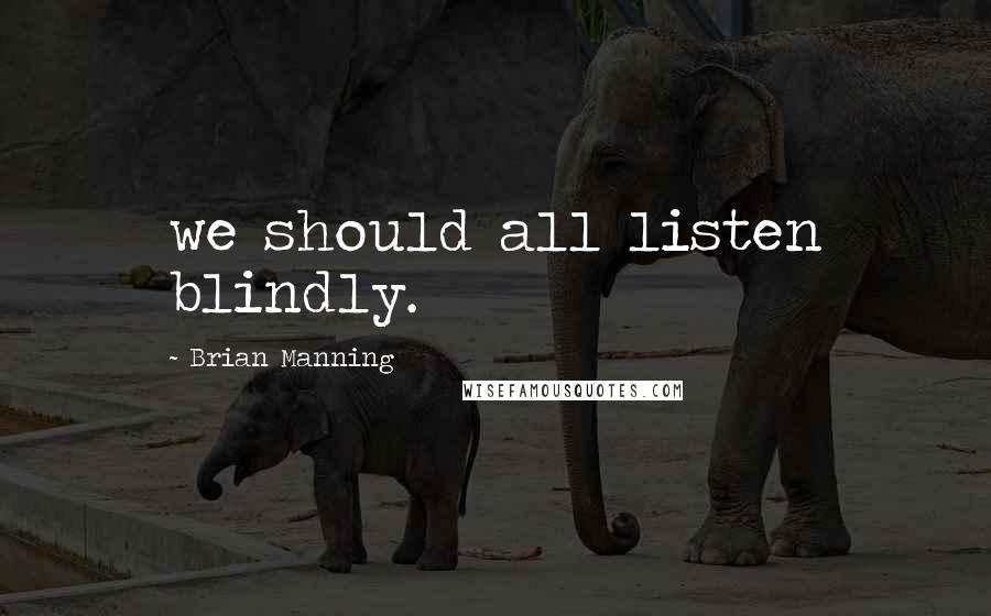 Brian Manning Quotes: we should all listen blindly.