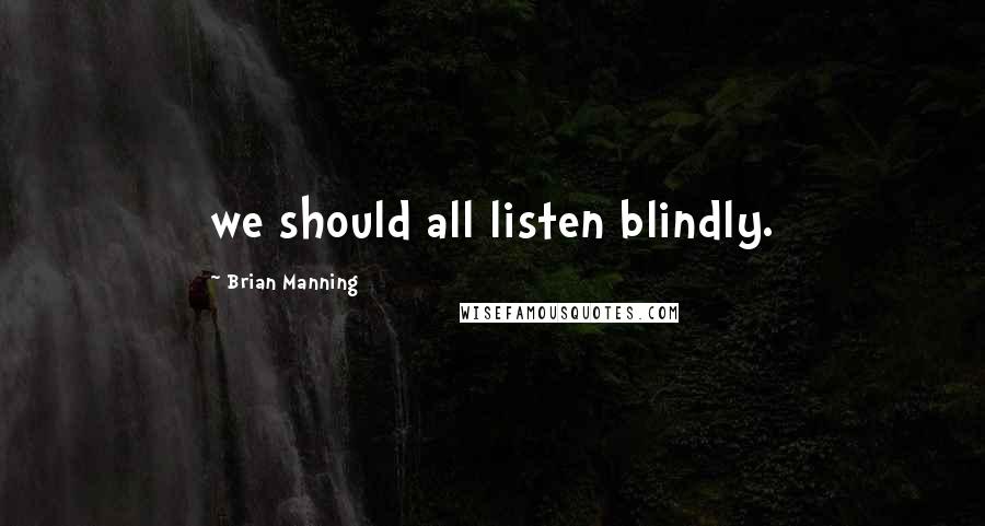 Brian Manning Quotes: we should all listen blindly.