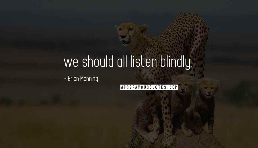 Brian Manning Quotes: we should all listen blindly.