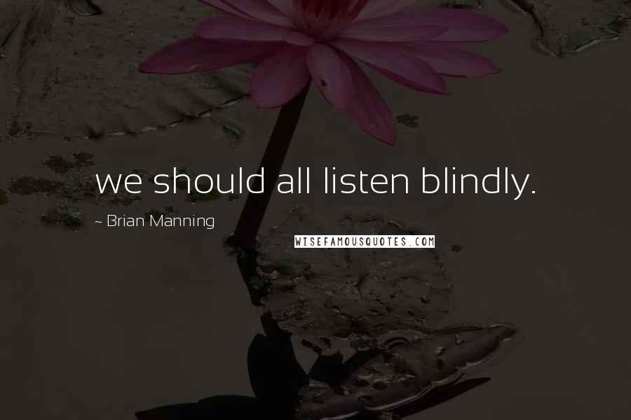 Brian Manning Quotes: we should all listen blindly.